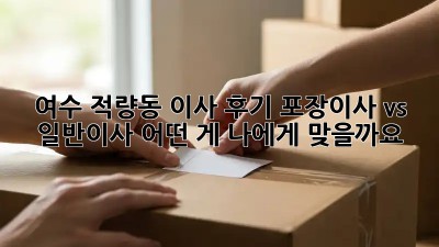여수 적량동 이사 후기: 포장이사 vs 일반이사, 어떤 게 나에게 맞을까요?